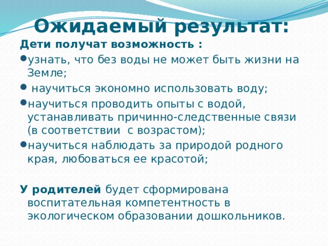 Ожидаемый результат:   Дети получат возможность : узнать, что без воды не может быть жизни на Земле;  научиться экономно использовать воду; научиться проводить опыты с водой, устанавливать причинно-следственные связи (в соответствии с возрастом); научиться наблюдать за природой родного края, любоваться ее красотой;  У родителей будет сформирована воспитательная компетентность в экологическом образовании дошкольников. 