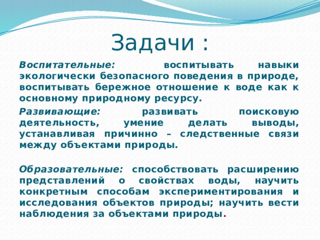 Задачи : Воспитательные: воспитывать навыки экологически безопасного поведения в природе, воспитывать бережное отношение к воде как к основному природному ресурсу. Развивающие: развивать поисковую деятельность, умение делать выводы , устанавливая причинно – следственные связи между объектами природы. Образовательные: способствовать расширению представлений о свойствах воды, научить конкретным способам экспериментирования и исследования объектов природы; научить вести наблюдения за объектами природы . 