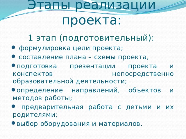 Этапы реализации проекта: 1 этап (подготовительный):  формулировка цели проекта;  составление плана – схемы проекта, подготовка презентации проекта и конспектов непосредственно образовательной деятельности; определение направлений, объектов и методов работы;  предварительная работа с детьми и их родителями; выбор оборудования и материалов. 