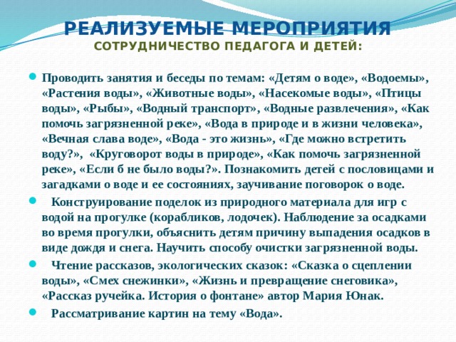 Реализуемые мероприятия  Сотрудничество педагога и детей: Проводить занятия и беседы по темам: «Детям о воде», «Водоемы», «Растения воды», «Животные воды», «Насекомые воды», «Птицы воды», «Рыбы», «Водный транспорт», «Водные развлечения», «Как помочь загрязненной реке», «Вода в природе и в жизни человека», «Вечная слава воде», «Вода - это жизнь», «Где можно встретить воду?», «Круговорот воды в природе», «Как помочь загрязненной реке», «Если б не было воды?». Познакомить детей с пословицами и загадками о воде и ее состояниях, заучивание поговорок о воде.  Конструирование поделок из природного материала для игр с водой на прогулке (корабликов, лодочек). Наблюдение за осадками во время прогулки, объяснить детям причину выпадения осадков в виде дождя и снега. Научить способу очистки загрязненной воды.  Чтение рассказов, экологических сказок: «Сказка о сцеплении воды», «Смех снежинки», «Жизнь и превращение снеговика», «Рассказ ручейка. История о фонтане» автор Мария Юнак.  Рассматривание картин на тему «Вода». 