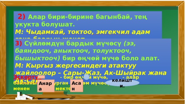  2) Алар бири­-бирине багынбай, тең укукта болушат. М: Чыдамкай, токтоо, эмгекчил адам гана баарын жеңет. 3) Сүйлөмдүн бардык мүчөсү (ээ, баяндооч, аныктооч, толуктооч, бышыктооч) бир өңчөй мүчө боло алат. М: Кыргыз жергесиндеги атактуу жайлоолор – Сары-Жаз, Ак-Шыйрак жана Ак-Сай . Эскертүү : - бир өңчөй мүчө, - алар байланышып турган сүйлөм мүчөсү. М: менен мектепке келишти. Асан Анара 
