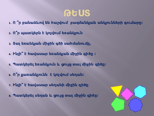 ԹԵՍՏ Ո ՞ ր բանաձևով են հաշվում բազմանկյան անկյունների գումարը:  Ո՞ր պատկերն է կոչվում եռանկյուն  Տալ եռանկյան միջին գծի սահմանումը,  Ինչի՞ է հավասար եռանկյան միջին գիծը :  Պատկերել եռանկյուն և ցույց տալ միջին գիծը:  Ո՞ր քառանկյունն է կոչվում սեղան:  Ինչի՞ է հավասար սեղանի միջին գիծը  Պատկերել սեղան և ցույց տալ միջին գիծը:    