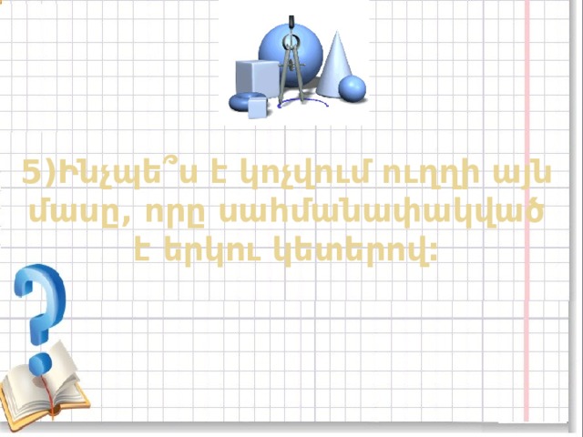 5)Ինչպե ՞ ս է կոչվում ուղղի այն մասը, որը սահմանափակված է երկու կետերով: 
