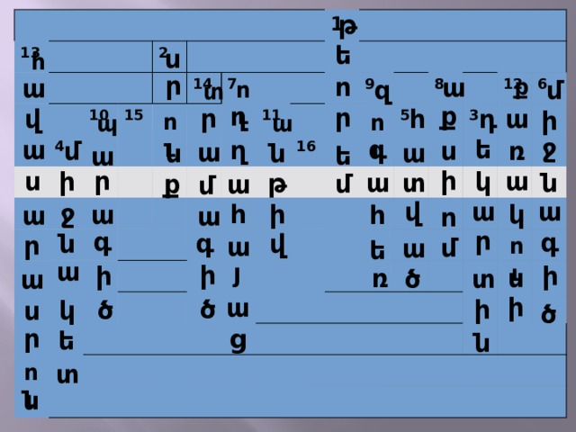 թ 13 2 4 10 15 14 7 1 11 9 16 8 5 12 3 6 ե ս հ ր ո ա ք ա մ զ ու տ ք ղ ր ր վ ա դ հ ի ու ու պ ա ջ գ ե ա ղ ռ մ ս ա ա ն ն ե ա ի ր ս ա ի կ տ թ ն ա ք մ ա մ ա ա վ ջ ի կ հ ա հ ա ա ո ր գ գ գ ն վ ր ա մ ու ա ե ա յ ի ի ի ռ ս ծ տ ա ի ա ի ծ ծ կ ս ծ ր ց ե ն տ ու ն 