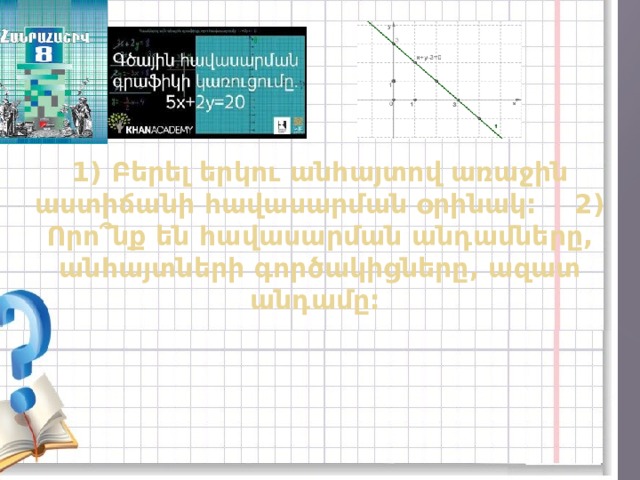 1) Բերել երկու անհայտով առաջին աստիճանի հավասարման օրինակ: 2) Որո՞նք են հավասարման անդամները, անհայտների գործակիցները, ազատ անդամը: 