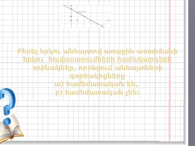 Բերել երկու անհայտով առաջին աստիճանի երկու հավասարումների համակարգերի օրինակներ, որոնցում անհայտների գործակիցները  ա) համեմատական են,  բ) համեմատական չեն:    