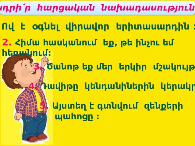 Կետադրի՛ր հարցական նախադասությունները: 1. Ով է օգնել վիրավոր երիտասարդին : 2. Հիմա հասկանում եք, թե ինչու եմ հեռանում: 3. Ծանոթ եք մեր երկիր մշակույթին: 4. Դավիթը կենդանիներին կերակրեց: 5. Այստեղ է գտնվում զենքերի  պահոցը : 