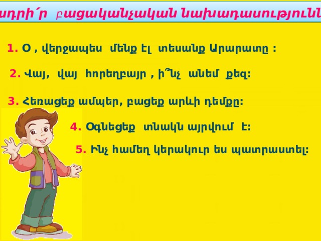 Կետադրի՛ր բ ացականչական նախադասությունները : 1. Օ , վերջապես մենք էլ տեսանք Արարատը : 2. Վայ, վայ հորեղբայր , ի՞նչ անեմ քեզ: 3. Հեռացեք ամպեր, բացեք արևի դեմքը: 4. Օգնեցեք տնակն այրվում է: 5. Ինչ համեղ կերակուր ես պատրաստել: 