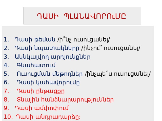  ԴԱՍԻ ՊԼԱՆԱՎՈՐՈւՄԸ 1. Դասի թեման /ի ՞ նչ ուսուցանել/ 2. Դասի նպատակները /ինչու ՞ ուսուցանել/ 3. Ակնկալվող արդյունքներ 4. Գնահատում 5. Ուսուցման մեթոդներ /ինչպե ՞ ս ուսուցանել/ 6. Դասի կահավորումը 7. Դասի ընթացքը 8. Տնային հանձնարարություններ  Դասի ամփոփում  Դասի անդրադարձը: 
