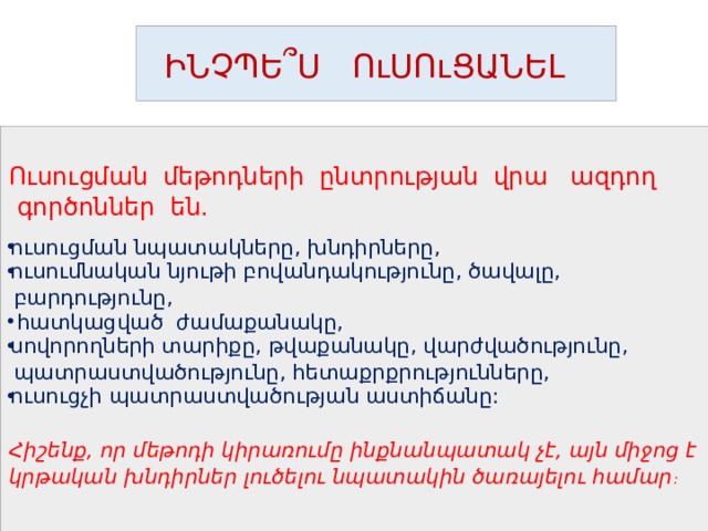  ԻՆՉՊԵ ՞ Ս ՈւՍՈւՑԱՆԵԼ Ուսուցման մեթոդների ընտրության վրա ազդող  գործոններ են. ուսուցման նպատակները, խնդիրները, ուսումնական նյութի բովանդակությունը, ծավալը,  բարդությունը,  հատկացված ժամաքանակը, սովորողների տարիքը, թվաքանակը, վարժվածությունը,  պատրաստվածությունը, հետաքրքրությունները, ուսուցչի պատրաստվածության աստիճանը:  Հիշենք, որ մեթոդի կիրառումը ինքնանպատակ չէ, այն միջոց է կրթական խնդիրներ լուծելու նպատակին ծառայելու համար :   