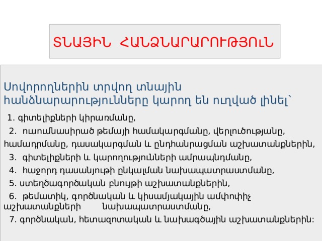 ՏՆԱՅԻՆ ՀԱՆՁՆԱՐԱՐՈՒԹՅՈւՆ Սովորողներին տրվող տնային հանձնարարությունները կարող են ուղված լինել`  1. գիտելիքների կիրառմանը,  2. ուսումնասիրած թեմայի համակարգմանը, վերլուծությանը, համադրմանը, դասակարգման և ընդհանրացման աշխատանքներին,  3. գիտելիքների և կարողությունների ամրապնդմանը,  4. հաջորդ դասանյութի ընկալման նախապատրաստմանը,  5. ստեղծագործական բնույթի աշխատանքներին,  6. թեմատիկ, գործնական և կիսամյակային ամփոփիչ աշխատանքների նախապատրաստմանը,  7. գործնական, հետազոտական և նախագծային աշխատանքներին: 