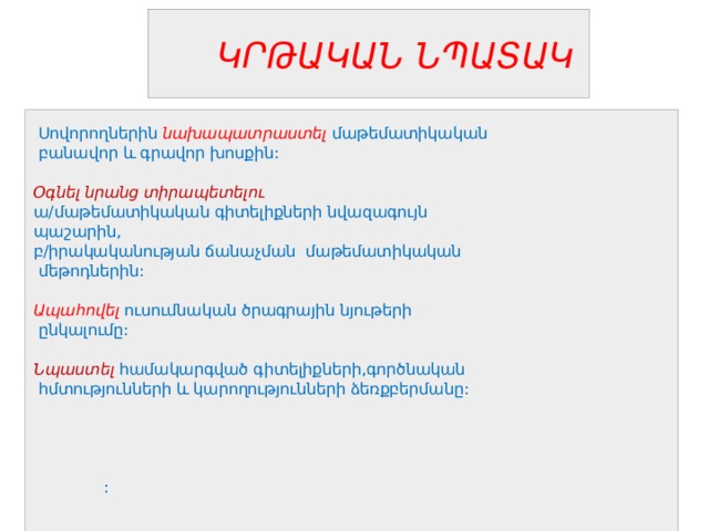  ԿՐԹԱԿԱՆ ՆՊԱՏԱԿ   Սովորողներին նախապատրաստել մաթեմատիկական  բանավոր և գրավոր խոսքին:  Օգնել նրանց տիրապետելու ա/մաթեմատիկական գիտելիքների նվազագույն պաշարին, բ/իրակականության ճանաչման մաթեմատիկական  մեթոդներին: Ապահովել  ուսումնական ծրագրային նյութերի  ընկալումը: Նպաստել  համակարգված գիտելիքների,գործնական  հմտությունների և կարողությունների ձեռքբերմանը:  :  
