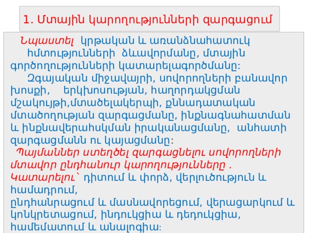 1. Մտային կարողությունների զարգացում  Նպաստել  կրթական և առանձնահատուկ հմտությունների ձևավորմանը, մտային գործողությունների կատարելագործմանը:  Զգայական միջավայրի, սովորողների բանավոր խոսքի, երկխոսության, հաղորդակցման մշակույթի,մտածելակերպի, քննադատական մտածողության զարգացմանը, ինքնագնահատման և ինքնավերահսկման իրականացմանը, անհատի զարգացմանն ու կայացմանը :  Պայմաններ ստեղծել զարգացնելու սովորողների մտավոր ընդհանուր կարողությունները . Կատարելու` դիտում և փորձ, վերլուծություն և համադրում, ընդհանրացում և մասնավորեցում, վերացարկում և կոնկրետացում, ինդուկցիա և դեդուկցիա, համեմատում և անալոգիա :    