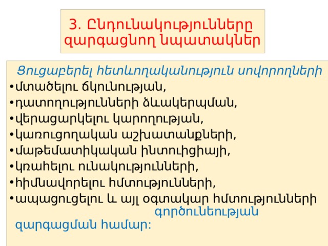  3. Ընդունակությունները զարգացնող նպատակներ  Ցուցաբերել հետևողականություն սովորողների մտածելու ճկունության, դատողությունների ձևակերպման, վերացարկելու կարողության, կառուցողական աշխատանքների, մաթեմատիկական ինտուիցիայի, կռահելու ունակությունների, հիմնավորելու հմտությունների, ապացուցելու և այլ օգտակար հմտությունների գործունեության զարգացման համար: 