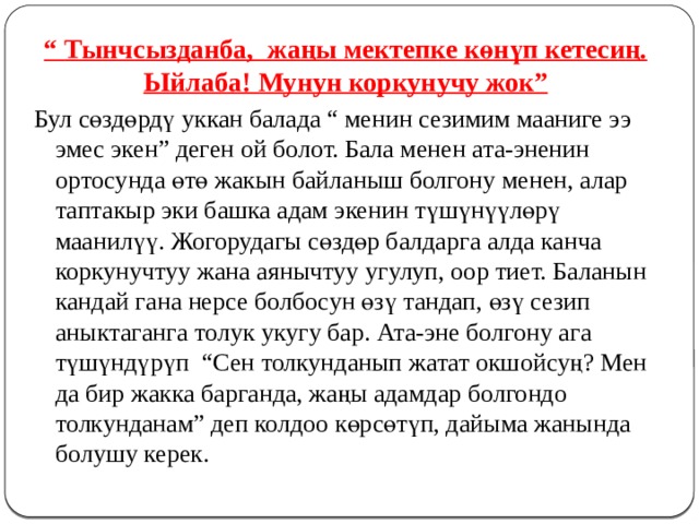 “ Тынчсызданба, жаңы мектепке көнүп кетесиң. Ыйлаба! Мунун коркунучу жок” Бул сөздөрдү уккан балада “ менин сезимим мааниге ээ эмес экен” деген ой болот. Бала менен ата-эненин ортосунда өтө жакын байланыш болгону менен, алар таптакыр эки башка адам экенин түшүнүүлөрү маанилүү. Жогорудагы сөздөр балдарга алда канча коркунучтуу жана аянычтуу угулуп, оор тиет. Баланын кандай гана нерсе болбосун өзү тандап, өзү сезип аныктаганга толук укугу бар. Ата-эне болгону ага түшүндүрүп “Сен толкунданып жатат окшойсуң? Мен да бир жакка барганда, жаңы адамдар болгондо толкунданам” деп колдоо көрсөтүп, дайыма жанында болушу керек. 