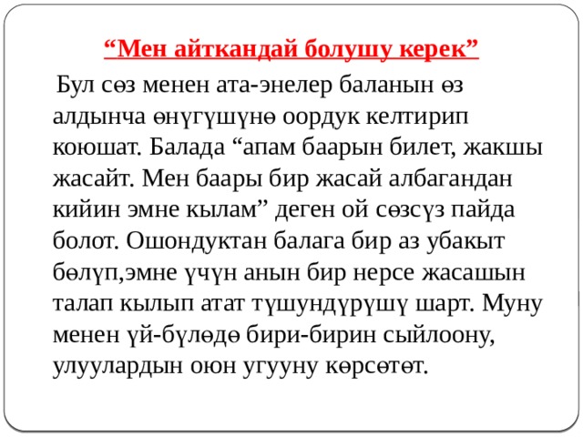 “ Мен айткандай болушу керек”  Бул сөз менен ата-энелер баланын өз алдынча өнүгүшүнө оордук келтирип коюшат. Балада “апам баарын билет, жакшы жасайт. Мен баары бир жасай албагандан кийин эмне кылам” деген ой сөзсүз пайда болот. Ошондуктан балага бир аз убакыт бөлүп,эмне үчүн анын бир нерсе жасашын талап кылып атат түшундүрүшү шарт. Муну менен үй-бүлөдө бири-бирин сыйлоону, улуулардын оюн угууну көрсөтөт. 