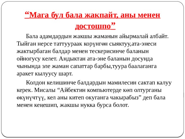 “ Мага бул бала жакпайт, аны менен достошпо ”   Бала адамдардын жакшы жаманын айырмалай албайт. Тыйган нерсе таттуураак корүнгөн сыяктуу,ата-энеси жактырбаган балдар менен тескерисинче баланын ойногусу келет. Андыктан ата-эне баланын досунда чынында эле жаман сапаттар барбы,туура баалаганга аракет кылуусу шарт.   Колдон келишинче балдардын мамилесин сактап калуу керек. Мисалы “Айбектин компьютерде көп олтурганы өкүнүчтүү, кел аны китеп окуганга чакырабыз” деп бала менен кеңешип, жакшы нукка бурса болот. 