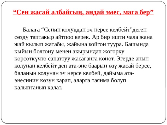 “ Сен жасай албайсың, андай эмес, мага бер”   Балага “Сенин колуңдан эч нерсе келбейт”деген сөздү таптакыр айтпоо керек. Ар бир ишти чала жана жай кылып жатабы, жайына койгон туура. Башында кыйын болгону менен акырындап жогорку көрсөткүчтө сапаттуу жасаганга көнөт. Эгерде анын колунан келбейт деп ата-эне баарын өзү жасай берсе, баланын колунан эч нерсе келбей, дайыма ата-энесинин көзүн карап, аларга таянма болуп калыптанып калат. 