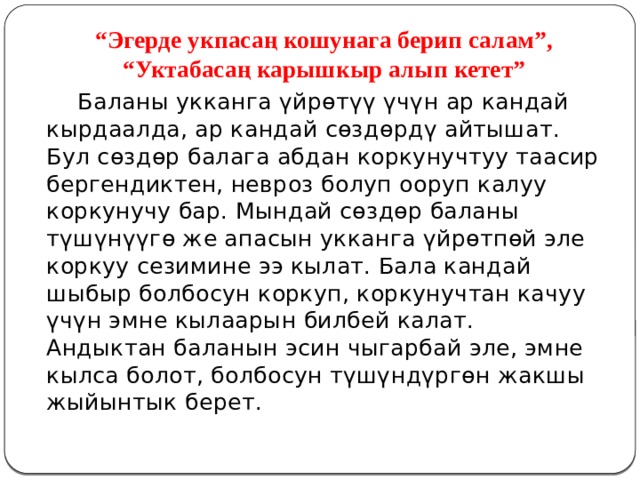 “ Эгерде укпасаң кошунага берип салам”, “Уктабасаң карышкыр алып кетет”  Баланы укканга үйрөтүү үчүн ар кандай кырдаалда, ар кандай сөздөрдү айтышат. Бул сөздөр балага абдан коркунучтуу таасир бергендиктен, невроз болуп ооруп калуу коркунучу бар. Мындай сөздөр баланы түшүнүүгө же апасын укканга үйрөтпөй эле коркуу сезимине ээ кылат. Бала кандай шыбыр болбосун коркуп, коркунучтан качуу үчүн эмне кылаарын билбей калат. Андыктан баланын эсин чыгарбай эле, эмне кылса болот, болбосун түшүндүргөн жакшы жыйынтык берет. 