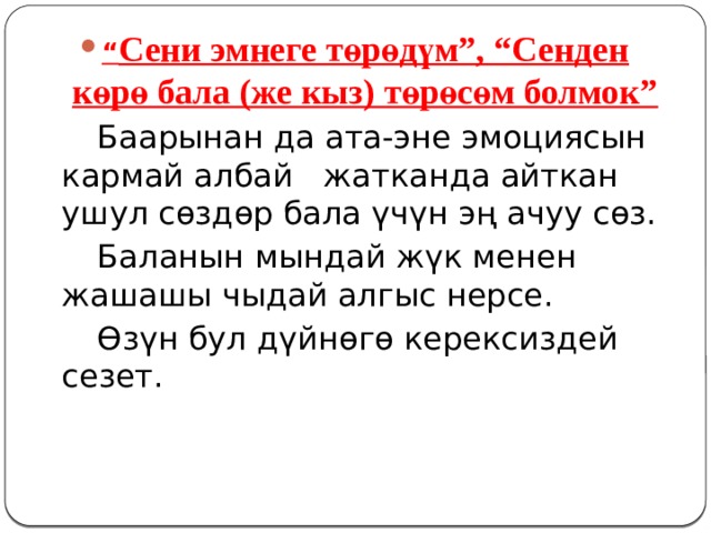 “ Сени эмнеге төрөдүм”, “Сенден көрө бала (же кыз) төрөсөм болмок”   Баарынан да ата-эне эмоциясын кармай албай жатканда айткан ушул сөздөр бала үчүн эң ачуу сөз.   Баланын мындай жүк менен жашашы чыдай алгыс нерсе.   Өзүн бул дүйнөгө керексиздей сезет. 
