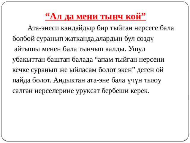 “ Ал да мени тынч кой”   Ата-энеси кандайдыр бир тыйган нерсеге бала болбой суранып жатканда,алардын бул создү  айтышы менен бала тынчып калды. Ушул убакыттан баштап балада “апам тыйган нерсени кечке суранып же ыйласам болот экен” деген ой пайда болот. Андыктан ата-эне бала үчүн тыюу салган нерселерине уруксат бербеши керек. 