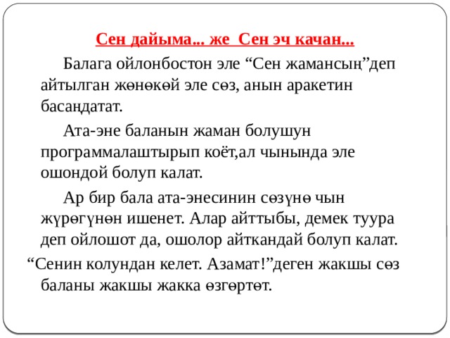 Сен дайыма... же Сен эч качан...   Балага ойлонбостон эле “Сен жамансың”деп айтылган жөнөкөй эле сөз, анын аракетин басаңдатат.   Ата-эне баланын жаман болушун программалаштырып коёт,ал чынында эле ошондой болуп калат.   Ар бир бала ата-энесинин сөзүнө чын жүрөгүнөн ишенет. Алар айттыбы, демек туура деп ойлошот да, ошолор айткандай болуп калат. “ Сенин колундан келет. Азамат!”деген жакшы сөз баланы жакшы жакка өзгөртөт. 