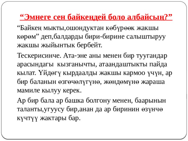  “ Эмнеге сен байкеңдей боло албайсың?”   “ Байкең мыкты,ошондуктан көбүрөөк жакшы көрөм” деп,балдарды бири-бирине салыштыруу жакшы жыйынтык бербейт.   Тескерисинче. Ата-эне аны менен бир туугандар арасындагы кызганычты, атаандаштыкты пайда кылат. Үйдөгү кырдаалды жакшы кармоо үчүн, ар бир баланын өзгөчөлүгүнө, жөндөмүнө жараша мамиле кылуу керек.   Ар бир бала ар башка болгону менен, баарынын таланты,угуусу бир,анан да ар биринин өзүнчө күчтүү жактары бар.  