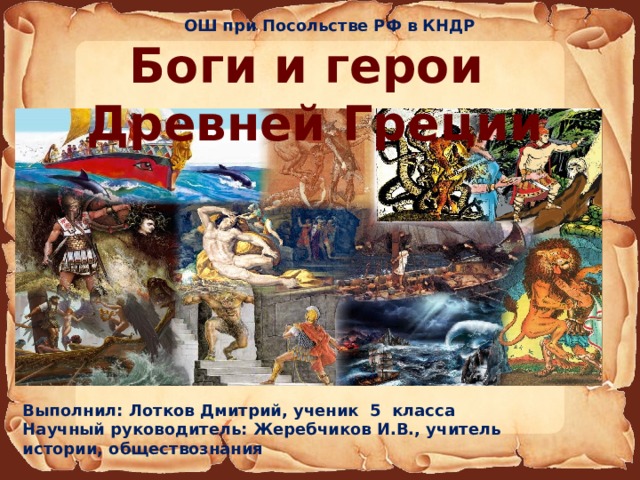 ОШ при Посольстве РФ в КНДР Боги и герои Древней Греции Выполнил: Лотков Дмитрий, ученик 5 класса Научный руководитель: Жеребчиков И.В., учитель истории, обществознания 