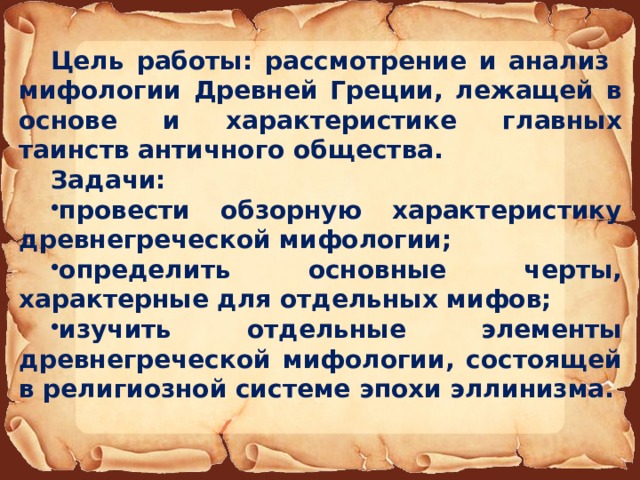Цель работы: рассмотрение и анализ мифологии Древней Греции, лежащей в основе и характеристике главных таинств античного общества. Задачи: провести обзорную характеристику древнегреческой мифологии; определить основные черты, характерные для отдельных мифов; изучить отдельные элементы древнегреческой мифологии, состоящей в религиозной системе эпохи эллинизма. 