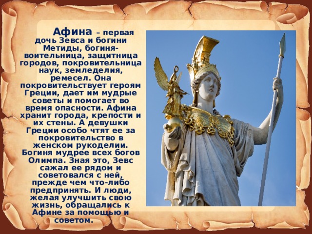  Афина – первая дочь Зевса и богини Метиды, богиня-воительница, защитница городов, покровительница наук, земледелия, ремесел. Она покровительствует героям Греции, дает им мудрые советы и помогает во время опасности. Афина хранит города, крепости и их стены. А девушки Греции особо чтят ее за покровительство в женском рукоделии. Богиня мудрее всех богов Олимпа. Зная это, Зевс сажал ее рядом и советовался с ней, прежде чем что-либо предпринять. И люди, желая улучшить свою жизнь, обращались к Афине за помощью и советом. 