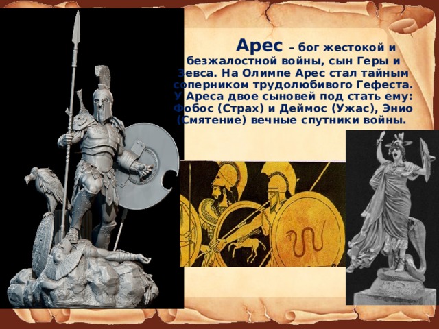  Арес – бог жестокой и безжалостной войны, сын Геры и Зевса. На Олимпе Арес стал тайным соперником трудолюбивого Гефеста. У Ареса двое сыновей под стать ему: Фобос (Страх) и Деймос (Ужас), Энио (Смятение) вечные спутники войны. 