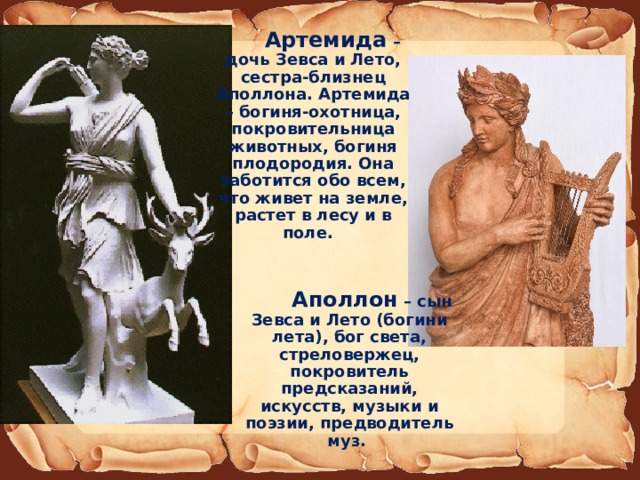  Артемида – дочь Зевса и Лето, сестра-близнец Аполлона. Артемида – богиня-охотница, покровительница животных, богиня плодородия. Она заботится обо всем, что живет на земле, растет в лесу и в поле.  Аполлон – сын Зевса и Лето (богини лета), бог света, стреловержец, покровитель предсказаний, искусств, музыки и поэзии, предводитель муз. 