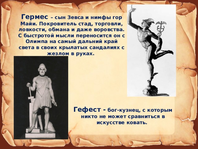 Гермес – сын Зевса и нимфы гор Майи. Покровитель стад, торговли, ловкости, обмана и даже воровства. С быстротой мысли переносится он с Олимпа на самый дальний край света в своих крылатых сандалиях с жезлом в руках. Гефест - бог-кузнец, с которым никто не может сравниться в искусстве ковать. 