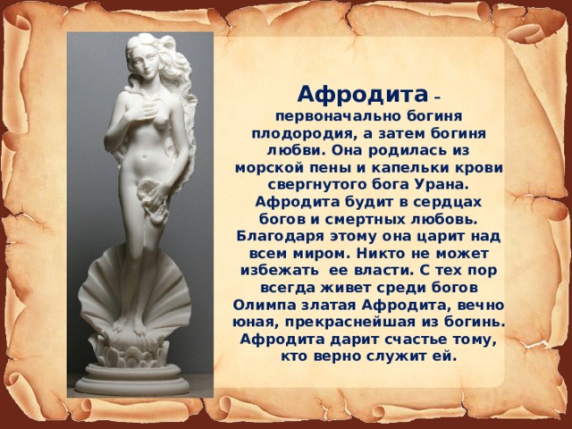 Афродита – первоначально богиня плодородия, а затем богиня любви. Она родилась из морской пены и капельки крови свергнутого бога Урана. Афродита будит в сердцах богов и смертных любовь. Благодаря этому она царит над всем миром. Никто не может избежать ее власти. С тех пор всегда живет среди богов Олимпа златая Афродита, вечно юная, прекраснейшая из богинь. Афродита дарит счастье тому, кто верно служит ей. 