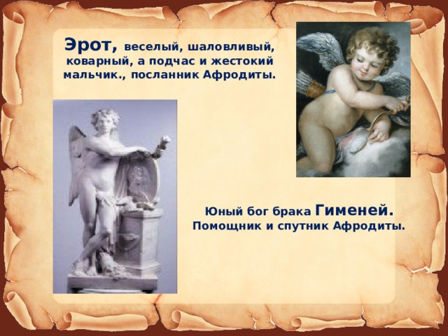 Эрот, веселый, шаловливый, коварный, а подчас и жестокий мальчик., посланник Афродиты. Юный бог брака Гименей. Помощник и спутник Афродиты.  