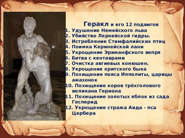  Геракл и его 12 подвигов 1. Удушение Немейского льва 2. Убийство Лернейской гидры.  3. Истребление Стимфалийских птиц 4. Поимка Керинейской лани 5. Укрощение Эриманфского вепря 6. Битва с кентаврами 7. Очистка авгиевых конюшен. 8. Укрощение критского быка 9. Похищение пояса Ипполиты, царицы амазонок 10. Похищение коров трёхголового великана Гериона 11. Похищение золотых яблок из сада Гесперид 12. Укрощение стража Аида - пса Цербера 