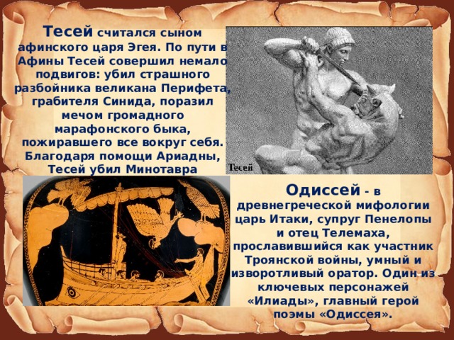 Тесей считался сыном афинского царя Эгея. По пути в Афины Тесей совершил немало подвигов: убил страшного разбойника великана Перифета, грабителя Синида, поразил мечом громадного марафонского быка, пожиравшего все вокруг себя. Благодаря помощи Ариадны, Тесей убил Минотавра  Одиссей - в древнегреческой мифологии царь Итаки, супруг Пенелопы и отец Телемаха, прославившийся как участник Троянской войны, умный и изворотливый оратор. Один из ключевых персонажей «Илиады», главный герой поэмы «Одиссея». 