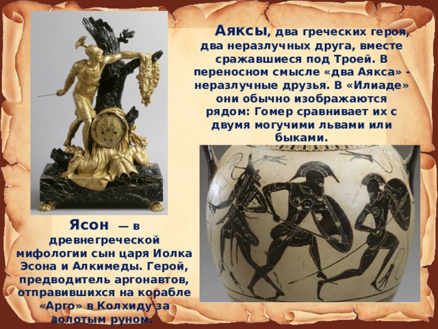 Аяксы , два греческих героя, два неразлучных друга, вместе сражавшиеся под Троей. В переносном смысле «два Аякса» - неразлучные друзья. В «Илиаде» они обычно изображаются рядом: Гомер сравнивает их с двумя могучими львами или быками. Ясон  — в древнегреческой мифологии сын царя Иолка Эсона и Алкимеды. Герой, предводитель аргонавтов, отправившихся на корабле «Арго» в Колхиду за золотым руном. 