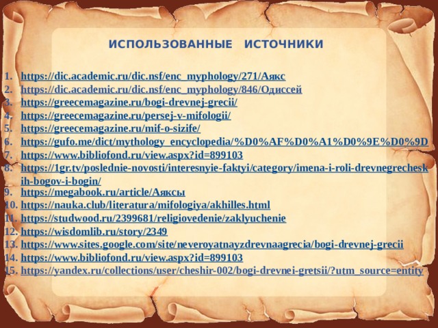 ИСПОЛЬЗОВАННЫЕ ИСТОЧНИКИ https://dic.academic.ru/dic.nsf/enc_myphology/271/Аякс https://dic.academic.ru/dic.nsf/enc_myphology/846/Одиссей https://greecemagazine.ru/bogi-drevnej-grecii/ https://greecemagazine.ru/persej-v-mifologii/ https://greecemagazine.ru/mif-o-sizife/ https://gufo.me/dict/mythology_encyclopedia/%D0%AF%D0%A1%D0%9E%D0%9D  https://www.bibliofond.ru/view.aspx?id=899103 https://1gr.tv/poslednie-novosti/interesnyie-faktyi/category/imena-i-roli-drevnegrecheskih-bogov-i-bogin/ https://megabook.ru/article/Аяксы https://nauka.club/literatura/mifologiya/akhilles.html https://studwood.ru/2399681/religiovedenie/zaklyuchenie https://wisdomlib.ru/story/2349 https://www.sites.google.com/site/neveroyatnayzdrevnaagrecia/bogi-drevnej-grecii https://www.bibliofond.ru/view.aspx?id=899103 https://yandex.ru/collections/user/cheshir-002/bogi-drevnei-gretsii/?utm_source=entity 