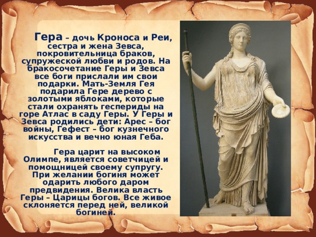  Гера – дочь Кроноса и Реи , сестра и жена Зевса, покровительница браков, супружеской любви и родов. На бракосочетание Геры и Зевса все боги прислали им свои подарки. Мать-Земля Гея подарила Гере дерево с золотыми яблоками, которые стали охранять геспериды на горе Атлас в саду Геры. У Геры и Зевса родились дети: Арес – бог войны, Гефест – бог кузнечного искусства и вечно юная Геба.   Гера царит на высоком Олимпе, является советчицей и помощницей своему супругу. При желании богиня может одарить любого даром предвидения. Велика власть Геры – Царицы богов. Все живое склоняется перед ней, великой богиней. 