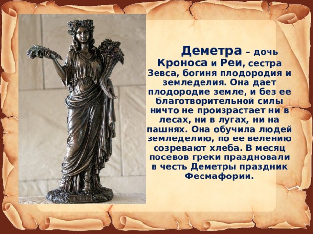  Деметра – дочь Кроноса и Реи , сестра Зевса, богиня плодородия и земледелия. Она дает плодородие земле, и без ее благотворительной силы ничто не произрастает ни в лесах, ни в лугах, ни на пашнях. Она обучила людей земледелию, по ее велению созревают хлеба. В месяц посевов греки праздновали в честь Деметры праздник Фесмафории. 