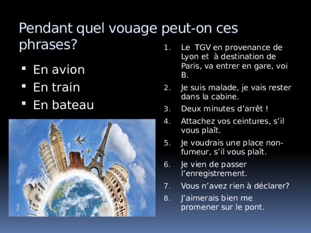 Pendant quel vouage peut-on ces phrases? Le TGV en provenance de Lyon et à destination de Paris, va entrer en gare, voi B. Je suis malade, je vais rester dans la cabine. Deux minutes d’arrêt ! Attachez vos ceintures, s’il vous plaît. Je voudrais une place non-fumeur, s’il vous plaît. Je vien de passer l’enregistrement. Vous n’avez rien à déclarer? J’aimerais bien me promener sur le pont. En avion En train En bateau 