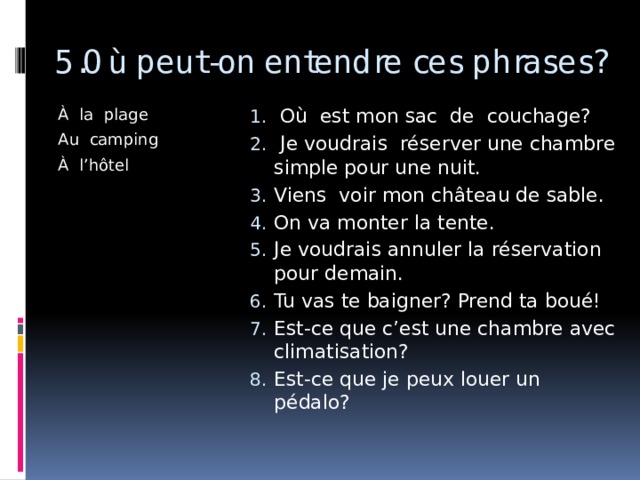 5.Où peut-on entendre ces phrases? À la plage  Où est mon sac de couchage?  Je voudrais réserver une chambre simple pour une nuit. Viens voir mon château de sable. On va monter la tente. Je voudrais annuler la réservation pour demain. Tu vas te baigner? Prend ta boué! Est-ce que c’est une chambre avec climatisation? Est-ce que je peux louer un pédalo? Au camping À l’hôtel 