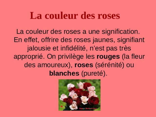 La couleur des roses  La couleur des roses a une signification. En effet, offrire des roses jaunes, signifiant jalousie et infidélité, n’est pas tr è s approprié. On privil è ge les rouges (la fleur des amoureux), roses (sérénité) ou blanches (pureté). 