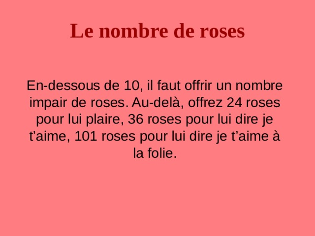 Le nombre de roses  En-dessous de 10, il faut offrir un nombre impair de roses. Au-delà, offrez 24 roses pour lui plaire, 36 roses pour lui dire je t’aime, 101 roses pour lui dire je t’aime à la folie. 