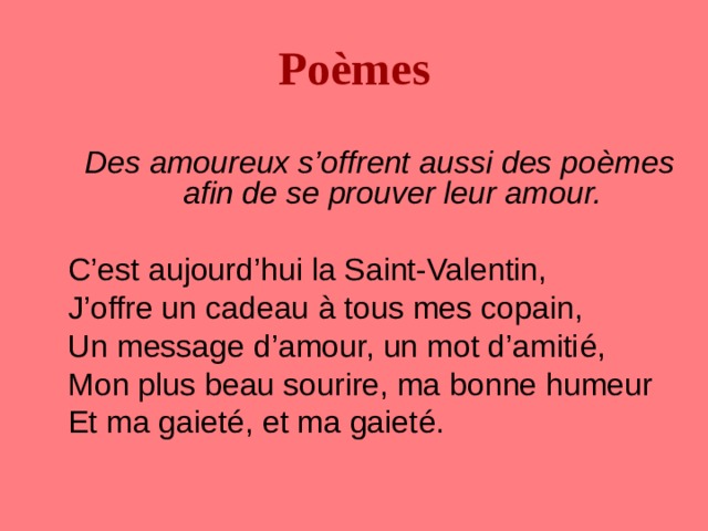 Po è mes Des amoureux s’offrent aussi des po è mes afin de se prouver leur amour. C’est aujourd’hui la Saint-Valentin, J’offre un cadeau à tous mes copain, Un message d’amour, un mot d’amiti é , Mon plus beau sourire, ma bonne humeur Et ma gaiet é , et ma gaiet é . 