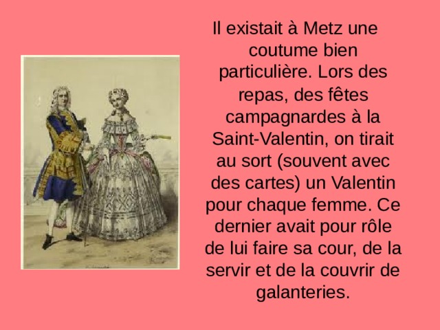 Il existait à Metz une coutume bien particuli è re. Lors des repas, des f ê tes campagnardes à la Saint-Valentin, on tirait au sort (souvent avec des cartes) un Valentin pour chaque femme. Ce dernier avait pour r ô le de lui faire sa cour, de la servir et de la couvrir de galanteries. 
