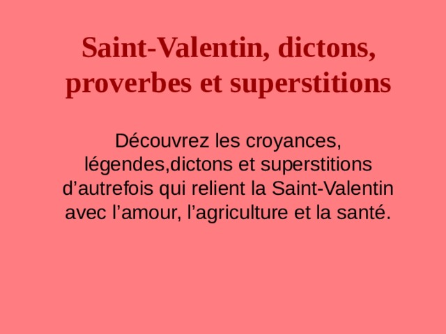 Saint-Valentin, dictons, proverbes et superstitions  Découvrez les croyances, légendes,dictons et superstitions d’autrefois qui relient la Saint-Valentin avec l’amour, l’agriculture et la santé. 