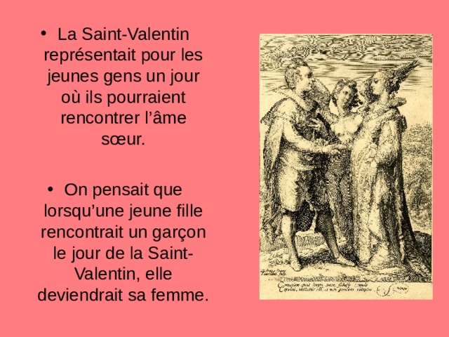 La Saint-Valentin représentait pour les jeunes gens un jour o ù ils pourraient rencontrer l’ â me s œ ur.  On pensait que lorsqu’une jeune fille rencontrait un gar ç on le jour de la Saint-Valentin, elle deviendrait sa femme.  