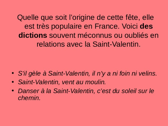 Quelle que soit l’origine de cette f ê te, elle est tr è s populaire en France. Voici des dictions souvent méconnus ou oubliés en relations avec la Saint-Valentin. S’il g è le à Saint-Valentin, il n’y a ni foin ni velins. Saint-Valentin, vent au moulin. Danser à la Saint-Valentin, c’est du soleil sur le chemin. 